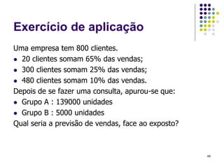 Exercício de aplicação
Uma empresa tem 800 clientes.
 20 clientes somam 65% das vendas;
 300 clientes somam 25% das vendas;
 480 clientes somam 10% das vendas.
Depois de se fazer uma consulta, apurou-se que:
 Grupo A : 139000 unidades
 Grupo B : 5000 unidades
Qual seria a previsão de vendas, face ao exposto?
49
 