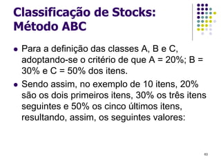 Classificação de Stocks:
Método ABC
 Para a definição das classes A, B e C,
adoptando-se o critério de que A = 20%; B =
30% e C = 50% dos itens.
 Sendo assim, no exemplo de 10 itens, 20%
são os dois primeiros itens, 30% os três itens
seguintes e 50% os cinco últimos itens,
resultando, assim, os seguintes valores:
63
 