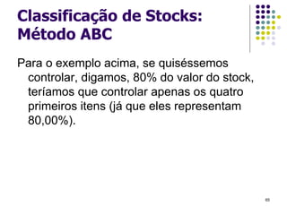 Classificação de Stocks:
Método ABC
Para o exemplo acima, se quiséssemos
controlar, digamos, 80% do valor do stock,
teríamos que controlar apenas os quatro
primeiros itens (já que eles representam
80,00%).
65
 