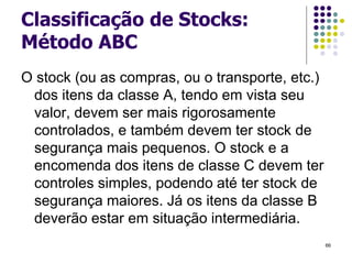 Classificação de Stocks:
Método ABC
O stock (ou as compras, ou o transporte, etc.)
dos itens da classe A, tendo em vista seu
valor, devem ser mais rigorosamente
controlados, e também devem ter stock de
segurança mais pequenos. O stock e a
encomenda dos itens de classe C devem ter
controles simples, podendo até ter stock de
segurança maiores. Já os itens da classe B
deverão estar em situação intermediária.
66
 
