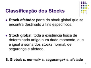 Classificação dos Stocks
 Stock afetado: parte do stock global que se
encontra destinado a fins específicos.
 Stock global: toda a existência física de
determinado artigo num dado momento, que
é igual à soma dos stocks normal, de
segurança e afetado.
S. Global: s. normal+ s. segurança+ s. afetado
9
 