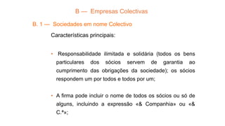 B — Empresas Colectivas
B. 1 — Sociedades em nome Colectivo
Características principais:
• Responsabilidade ilimitada e solidária (todos os bens
particulares dos sócios servem de garantia ao
cumprimento das obrigações da sociedade); os sócios
respondem um por todos e todos por um;
• A firma pode incluir o nome de todos os sócios ou só de
alguns, incluindo a expressão «& Companhia» ou «&
C.ª»;
 