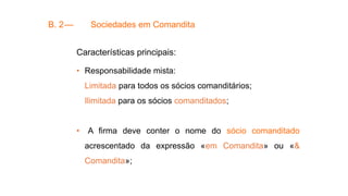 B. 2— Sociedades em Comandita
Características principais:
• Responsabilidade mista:
Limitada para todos os sócios comanditários;
Ilimitada para os sócios comanditados;
• A firma deve conter o nome do sócio comanditado
acrescentado da expressão «em Comandita» ou «&
Comandita»;
 