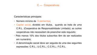 C — Cooperativas
Características principais:
• Número mínimo de 5 elementos;
• Capital social, dividido em títulos, quando se trata de uma
C.R.L. (Cooperativa de Responsabilidade Limitada); as outras
cooperativas não necessitam de preencher este requisito;
• Pelo menos 10% dos títulos subscritos têm de ser realizados
em numerário;
• A denominação social deve ser seguida de uma das seguintes
expressões: C.R.L.; U.C.R.L.; C.C.R.L.; F.C.R.L.
 