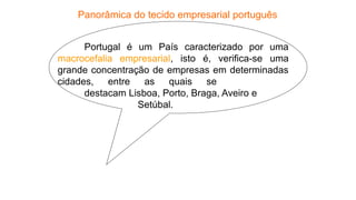 Portugal é um País caracterizado por uma
macrocefalia empresarial, isto é, verifica-se uma
grande concentração de empresas em determinadas
cidades, entre as quais se
destacam Lisboa, Porto, Braga, Aveiro e
Setúbal.
Panorâmica do tecido empresarial português
 