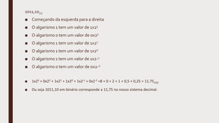 1011,10(2)
■ Começando da esquerda para a direita
■ O algarismo 1 tem um valor de 1x23
■ O algarismo 0 tem um valor de 0x22
■ O algarismo 1 tem um valor de 1x21
■ O algarismo 1 tem um valor de 1x20
■ O algarismo 1 tem um valor de 1x2-1
■ O algarismo 0 tem um valor de 0x2-2
■ 1x23 + 0x22 + 1x21 + 1x20 + 1x2-1 + 0x2-2 =8 + 0 + 2 + 1 + 0,5 + 0,25 = 11,75(10)
■ Ou seja 1011,10 em binário corresponde a 11,75 no nosso sistema decimal.
 
