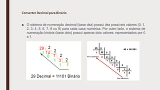 Converter Decimal para Binário
■ O sistema de numeração decimal (base dez) possui dez possíveis valores (0, 1,
2, 3, 4, 5, 6, 7, 8 ou 9) para cada casa numérica. Por outro lado, o sistema de
numeração binária (base dois) possui apenas dois valores, representados por 0
e 1.
 