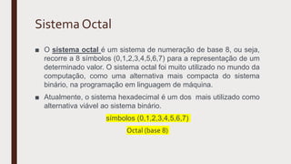 Sistema Octal
■ O sistema octal é um sistema de numeração de base 8, ou seja,
recorre a 8 símbolos (0,1,2,3,4,5,6,7) para a representação de um
determinado valor. O sistema octal foi muito utilizado no mundo da
computação, como uma alternativa mais compacta do sistema
binário, na programação em linguagem de máquina.
■ Atualmente, o sistema hexadecimal é um dos mais utilizado como
alternativa viável ao sistema binário.
símbolos (0,1,2,3,4,5,6,7)
Octal (base 8)
 