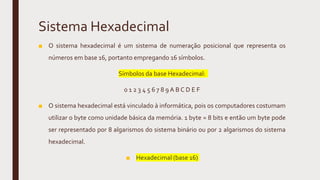 Sistema Hexadecimal
■ O sistema hexadecimal é um sistema de numeração posicional que representa os
números em base 16, portanto empregando 16 símbolos.
Símbolos da base Hexadecimal:
0 1 2 3 4 5 6 7 8 9 A B C D E F
■ O sistema hexadecimal está vinculado à informática, pois os computadores costumam
utilizar o byte como unidade básica da memória. 1 byte = 8 bits e então um byte pode
ser representado por 8 algarismos do sistema binário ou por 2 algarismos do sistema
hexadecimal.
■ Hexadecimal (base 16)
 