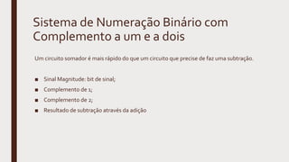 Sistema de Numeração Binário com
Complemento a um e a dois
Um circuito somador é mais rápido do que um circuito que precise de faz uma subtração.
■ Sinal Magnitude: bit de sinal;
■ Complemento de 1;
■ Complemento de 2;
■ Resultado de subtração através da adição
 
