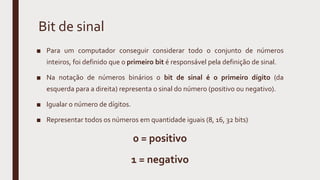 Bit de sinal
■ Para um computador conseguir considerar todo o conjunto de números
inteiros, foi definido que o primeiro bit é responsável pela definição de sinal.
■ Na notação de números binários o bit de sinal é o primeiro dígito (da
esquerda para a direita) representa o sinal do número (positivo ou negativo).
■ Igualar o número de dígitos.
■ Representar todos os números em quantidade iguais (8, 16, 32 bits)
0 = positivo
1 = negativo
 