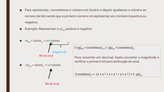 ■ Para representar, convertemos o número em binário e depois igualamos o número ao
número de bits sendo que o primeiro número irá representar se o número é positivo ou
negativo.
■ Exemplo: Representar o 2110 positivo e negativo
■ 2110 = 101012 = 00010101
■ -2110 = 101012 = 10010101
Bit de sinal
Bit de sinal
Magnitude
(+35)10 = (00100011)2 , (−35)10 = (10100011)2
Para converter em decimal, basta converter a magnitude e
verificar o primeiro bit para atribuição do sinal.
(10100011)2 = −(1 × 2 5 + 1 × 2 1 + 1 × 2 0 ) = (−35)10
 