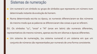Sistemas de numeração
■ Um numeral é um símbolo ou grupo de símbolos que representa um número num
determinado instante da evolução do homem.
■ Numa determinada escrita ou época, os numerais diferenciaram-se dos números
do mesmo modo que as palavras se diferenciaram das coisas a que se referem.
EX. Os símbolos "11", "onze" e "XI" (onze em latim) são numerais diferentes,
representativos do mesmo número, apenas escrito em idiomas e épocas diferentes.
■ Um sistema de numeração, (ou sistema numeral) é um sistema em que um
conjunto de números são representados por numerais de uma forma consistente.
 