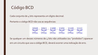Código BCD
Cada conjunto de 4 bits representa um dígito decimal.
Portanto o código BCD não usa as sequências:
Se qualquer um desses números de 4 bits não utilizados (ou “proibidos”) aparecer
em um circuito que usa o código BCD, deverá ocorrer uma indicação de erro.
 