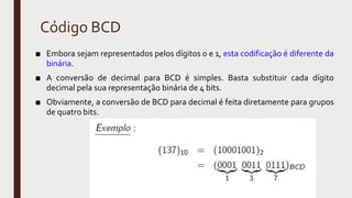 Código BCD
■ Embora sejam representados pelos dígitos 0 e 1, esta codificação é diferente da
binária.
■ A conversão de decimal para BCD é simples. Basta substituir cada dígito
decimal pela sua representação binária de 4 bits.
■ Obviamente, a conversão de BCD para decimal é feita diretamente para grupos
de quatro bits.
 