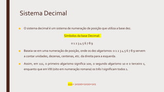 Sistema Decimal
■ O sistema decimal é um sistema de numeração de posição que utiliza a base dez.
Símbolos da base Decimal:
0 1 2 3 4 5 6 7 8 9
■ Baseia-se em uma numeração de posição, onde os dez algarismos: 0 1 2 3 4 5 6 7 8 9 servem
a contar unidades, dezenas, centenas, etc. da direita para a esquerda.
■ Assim, em 111, o primeiro algarismo significa 100, o segundo algarismo 10 e o terceiro 1,
enquanto que emVIII (oito em numeração romana) os três I significam todos 1.
111= 1x100+1x10+1x1
 