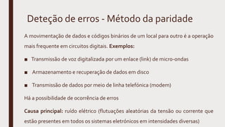Deteção de erros - Método da paridade
A movimentação de dados e códigos binários de um local para outro é a operação
mais frequente em circuitos digitais. Exemplos:
■ Transmissão de voz digitalizada por um enlace (link) de micro-ondas
■ Armazenamento e recuperação de dados em disco
■ Transmissão de dados por meio de linha telefónica (modem)
Há a possibilidade de ocorrência de erros
Causa principal: ruído elétrico (flutuações aleatórias da tensão ou corrente que
estão presentes em todos os sistemas eletrónicos em intensidades diversas)
 