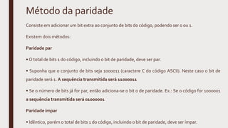 Método da paridade
Consiste em adicionar um bit extra ao conjunto de bits do código, podendo ser 0 ou 1.
Existem dois métodos:
Paridade par
• O total de bits 1 do código, incluindo o bit de paridade, deve ser par.
• Suponha que o conjunto de bits seja 1000011 (caractere C do código ASCII). Neste caso o bit de
paridade será 1. A sequência transmitida será 11000011
• Se o número de bits já for par, então adiciona-se o bit 0 de paridade. Ex.: Se o código for 1000001
a sequência transmitida será 01000001
Paridade ímpar
• Idêntico, porém o total de bits 1 do código, incluindo o bit de paridade, deve ser ímpar.
 
