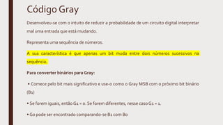 Código Gray
Desenvolveu-se com o intuito de reduzir a probabilidade de um circuito digital interpretar
mal uma entrada que está mudando.
Representa uma sequência de números.
A sua característica é que apenas um bit muda entre dois números sucessivos na
sequência.
Para converter binários para Gray:
• Comece pelo bit mais significativo e use-o como o Gray MSB com o próximo bit binário
(B1)
• Se forem iguais, então G1 = 0. Se forem diferentes, nesse caso G1 = 1.
• G0 pode ser encontrado comparando-se B1 com B0
 