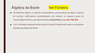 Álgebra de Boole Ver Ficheiro
■ Na eletrónica digital, os sistemas (computadores, processadores de dados, sistemas
de controle, codificadores, decodificadores, etc) utilizam um pequeno grupo de
circuitos lógicos básicos, que são conhecidos como portas e, ou, não e flip-flop.
■ Com a utilização adequada destas portas é possível implementar todas as expressões
geradas pela álgebra de Boole.
 
