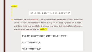 Assim:
■ No sistema decimal o símbolo 0 (zero) posicionado à esquerda do número escrito não
altera seu valor representativo. Assim: 1; 01; 001 ou 0001 representam a mesma
grandeza, neste caso a unidade. O símbolo zero posto à direita implica multiplicar a
grandeza pela base, ou seja, por 10 (dez).
435,23= 4x102x3x101+5x100+2x10-1+3x10-2
2x10-1=2/101=0,2
3x10-2=3/102=0,03
 