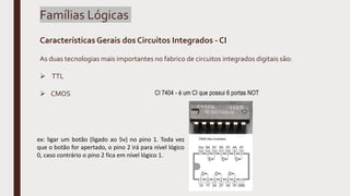 Famílias Lógicas
Características Gerais dos Circuitos Integrados - CI
As duas tecnologias mais importantes no fabrico de circuitos integrados digitais são:
 TTL
 CMOS CI 7404 - é um CI que possui 6 portas NOT
ex: ligar um botão (ligado ao 5v) no pino 1. Toda vez
que o botão for apertado, o pino 2 irá para nível lógico
0, caso contrário o pino 2 fica em nível lógico 1.
 