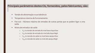 Principais parâmetros destes CIs, fornecidos, pelos fabricantes, são:
 Tensão de alimentação e sua tolerância
 Temperatura máxima de funcionamento
 Fan-out – Número máximo de entradas de outras portas que se podem ligar a uma
saída
 Níveis de entrada e de saída
o VIL é a tensão de entrada do nível baixo input low
o VIH é a tensão de entrada do nível alto input high
o VOL é a tensão de saída no nível baixo output low
o VOH é a tensão de saída no nível alto output high
 