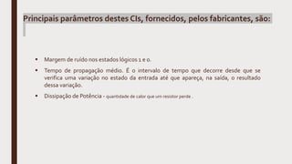  Margem de ruído nos estados lógicos 1 e 0.
 Tempo de propagação médio. É o intervalo de tempo que decorre desde que se
verifica uma variação no estado da entrada até que apareça, na saída, o resultado
dessa variação.
 Dissipação de Potência - quantidade de calor que um resistor perde .
Principais parâmetros destes CIs, fornecidos, pelos fabricantes, são:
 