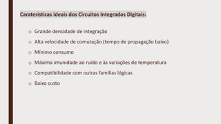 Caraterísticas ideais dos Circuitos Integrados Digitais:
o Grande densidade de integração
o Alta velocidade de comutação (tempo de propagação baixo)
o Mínimo consumo
o Máxima imunidade ao ruído e às variações de temperatura
o Compatibilidade com outras famílias lógicas
o Baixo custo
 