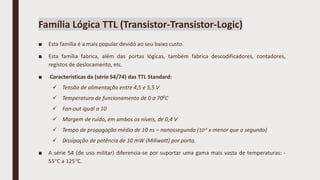 ■ Esta família é a mais popular devido ao seu baixo custo.
■ Esta família fabrica, além das portas lógicas, também fabrica descodificadores, contadores,
registos de deslocamento, etc.
■ Características da (série 54/74) das TTL Standard:
 Tensão de alimentação entre 4,5 e 5,5 V
 Temperatura de funcionamento de 0 a 700C
 Fan-out igual a 10
 Margem de ruído, em ambos os níveis, de 0,4 V
 Tempo de propagação médio de 10 ns – nanossegundo (10-9 x menor que o segundo)
 Dissipação de potência de 10 mW (Milíwatt) por porta.
■ A série 54 (de uso militar) diferencia-se por suportar uma gama mais vasta de temperaturas: -
55C a 125C.
Família Lógica TTL (Transistor-Transistor-Logic)
 
