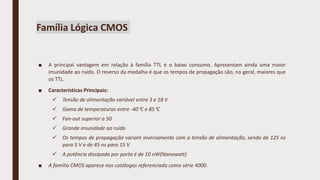 Família Lógica CMOS
■ A principal vantagem em relação à família TTL é o baixo consumo. Apresentam ainda uma maior
imunidade ao ruído. O reverso da medalha é que os tempos de propagação são, no geral, maiores que
os TTL.
■ Características Principais:
 Tensão de alimentação variável entre 3 e 18 V
 Gama de temperaturas entre -40C e 85C
 Fan-out superior a 50
 Grande imunidade ao ruído
 Os tempos de propagação variam inversamente com a tensão de alimentação, sendo de 125 ns
para 5 V e de 45 ns para 15 V
 A potência dissipada por porta é de 10 nW(Nanowatt)
■ A família CMOS aparece nos catálogos referenciada como série 4000.
 