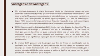 Vantagens e desvantagens:
■ TTL: principais desvantagens é o facto do consumo elétrico ser relativamente elevado, por serem
construídos co transístores bipolares, que consomem uma boa quantidade de corrente elétrica. Além
disso, as portas TTL possuem uma velocidade de operação limitada por conta desses transístores, o
que significa que a transição entre um estado lógico 0 (Desligado / OFF) para um estado lógico 1
(Ligado / ON) leva um certo tempo, denominado Atraso de Propagação, o que pode causar impacto
negativo caso haja necessidade de alta velocidade de chaveamento entre os níveis lógicos.
■ CMOS: O consumo elétrico de dispositivos CMOS é muito mais baixo do que o dos dispositivos TTL, por
serem baseados em tecnologia FET, estando na faixa de 1 a 2 microampères (1 a 2 uA). Assim, são
ideais para uso em dispositivos nos quais o consumo elétrico seja um ponto crítico – tais como
dispositivos portáteis. Uma outra vantagem dos dispositivos CMOS é seu baixo tempo de
chaveamento, o que significa que a passagem de um nível lógico para outro se dá de forma muito
rápida também.
■ Os circuitos CMOS possuem uma desvantagem que deve ser levada em consideração: eles são
danificados com muita facilidade por eletricidade estática. Por isso, devem ser protegidos contra
descargas que possam afetar os circuitos onde se encontram, e também ao serem manuseados, pois os
circuitos integrados CMOS são muito sensíveis, e podem se danificar até mesmo com um simples
contato com as mãos do técnico que os manipula.
 