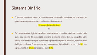 Sistema Binário
■ O sistema binário ou base 2, é um sistema de numeração posicional em que todas as
quantidades representam-se com base em dois números.
Símbolos da base Binária:
0 1
■ Os computadores digitais trabalham internamente com dois níveis de tensão, pelo
que o seu sistema de numeração natural é o sistema binário (aceso, apagado). Com
efeito, num sistema simples como este é possível simplificar o cálculo, com o auxílio
da lógica booleana. Em computação, chama-se um dígito binário (0 ou 1) de bit, um
agrupamento de 8 bits corresponde a um byte.
 