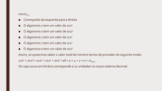 10110(2)
■ Começando da esquerda para a direita
■ O algarismo 1 tem um valor de 1x24
■ O algarismo 0 tem um valor de 0x23
■ O algarismo 1 tem um valor de 1x22
■ O algarismo 1 tem um valor de 1x21
■ O algarismo 0 tem um valor de 0x20
Assim, se quisermos saber o valor total do número temos de proceder do seguinte modo:
1x24 + 0x23 + 1x22 + 1x21 + 0x20 =16 + 0 + 4 + 2 + 0 = 22(10)
Ou seja 10110 em binário corresponde a 22 unidades no nosso sistema decimal.
 