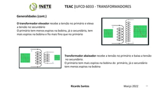 10
O transformador elevador recebe a tensão no primário e eleva
a tensão no secundário
O primário tem menos espiras na bobina, já o secundário, tem
mais espiras na bobina e fio mais fino que no primário
Transformador abaixador recebe a tensão no primário e baixa a tensão
no secundário.
O primário tem mais espiras na bobina do primário, já o secundário
tem menos espiras na bobina
Ricardo Santos
TEAC |UFCD 6033 - TRANSFORMADORES
Março 2022
Generalidades (cont.)
 
