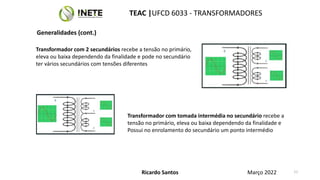 Transformador com 2 secundários recebe a tensão no primário,
eleva ou baixa dependendo da finalidade e pode no secundário
ter vários secundários com tensões diferentes
Transformador com tomada intermédia no secundário recebe a
tensão no primário, eleva ou baixa dependendo da finalidade e
Possui no enrolamento do secundário um ponto intermédio
11
Ricardo Santos
TEAC |UFCD 6033 - TRANSFORMADORES
Março 2022
Generalidades (cont.)
 