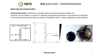 Auto-transformador semelhante ao transformador convencional só que a bobina do
primário e do secundário é a mesma. É utilizado para pequenas potências como elevador ou abaixador.
O seu funcionamento está no fato de a bobina energizada induzir o campo magnético na outra bobina.
N
L1
N
Us ajustável
Up
TEAC |UFCD 6033 - TRANSFORMADORES
12
Ricardo Santos
Outro tipo de transformador…
 