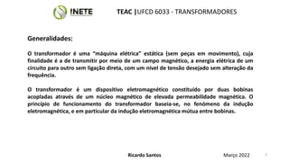 Generalidades:
O transformador é uma “máquina elétrica” estática (sem peças em movimento), cuja
finalidade é a de transmitir por meio de um campo magnético, a energia elétrica de um
circuito para outro sem ligação direta, com um nível de tensão desejado sem alteração da
frequência.
O transformador é um dispositivo eletromagnético constituído por duas bobinas
acopladas através de um núcleo magnético de elevada permeabilidade magnética. O
princípio de funcionamento do transformador baseia-se, no fenómeno da indução
eletromagnética, e em particular da indução eletromagnética mútua entre bobinas.
Ricardo Santos
TEAC |UFCD 6033 - TRANSFORMADORES
Março 2022 3
 