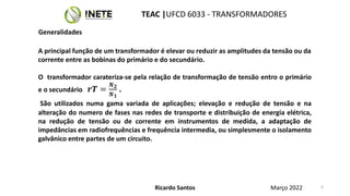 A principal função de um transformador é elevar ou reduzir as amplitudes da tensão ou da
corrente entre as bobinas do primário e do secundário.
O transformador carateriza-se pela relação de transformação de tensão entro o primário
e o secundário 𝒓𝑻 =
𝑵𝟐
𝑵𝟏
.
São utilizados numa gama variada de aplicações; elevação e redução de tensão e na
alteração do numero de fases nas redes de transporte e distribuição de energia elétrica,
na redução de tensão ou de corrente em instrumentos de medida, a adaptação de
impedâncias em radiofrequências e frequência intermedia, ou simplesmente o isolamento
galvânico entre partes de um circuito.
Ricardo Santos
TEAC |UFCD 6033 - TRANSFORMADORES
Março 2022 4
Generalidades
 