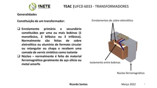 Constituição de um transformador:
 Enrolamento primário e secundário
constituídos por uma ou mais bobinas (1
monofásico, 2 bifásico ou 3 trifásico).
Normalmente são feitas de cobre
eletrolítico ou alumínio de formato circular
ou retangular ou chapa e recebem uma
camada de verniz sintético como isolante
 Núcleo – normalmente é feito de material
ferromagnético geralmente de aço silício ou
metal amorfo
Enrolamentos de cobre eletrolítico
Núcleo ferromagnético
Isolamento entre bobinas
5
5
Ricardo Santos
TEAC |UFCD 6033 - TRANSFORMADORES
Março 2022
Generalidades
 