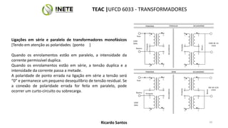 1
2
5
6
3
4
7
8
Fase
Neutro
Primário
230V
50Hz
Secundários
7
1 5
6
2
230V AC 1A
15VA
Secun.
Primário
3
4 8
1
2
5
6
3
4
7
8
Fase
Neutro Primário
230V
50Hz
Secundários
7
1 5
6
2
30V AC 0,5A
15VA
Secun.
Primário
3
4 8
PARALELO
PRIMÁRIO SECUNDÁRIO
SÉRIE
PRIMÁRIO SECUNDÁRIO
Ligações em série e paralelo de transformadores monofásicos
[Tendo em atenção as polaridades (ponto ]
Quando os enrolamentos estão em paralelo, a intensidade da
corrente permissível duplica.
Quando os enrolamentos estão em série, a tensão duplica e a
intensidade da corrente passa a metade.
A polaridade de ponto errada na ligação em série a tensão será
“0” e permanece um pequeno desequilíbrio de tensão residual. Se
a conexão de polaridade errada for feita em paralelo, pode
ocorrer um curto-circuito ou sobrecarga.
TEAC |UFCD 6033 - TRANSFORMADORES
50
Ricardo Santos
 