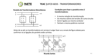 51
Condições para fazer o paralelo entre 2
transformadores:
• A mesma relação de transformação
• Os mesmos valores de tensões de curto-circuito
• Serem ligados ao mesmo condutor
• Tenham a mesma potência nominal
TEAC |UFCD 6033 - TRANSFORMADORES
51
Ricardo Santos
Paralelo de Transformadores Monofásicos
Antes de se pôr os transformadores em serviço é vulgar fazer-se o ensaio da figura abaixo para
confirmar se as ligações do paralelo estão corretas.
 
