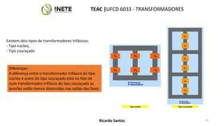 Existem dois tipos de transformadores trifásicos:
- Tipo núcleo,
- Tipo couraçado
Tipo núcleo Tipo couraçado
Diferenças:
A diferença entre o transformador trifásico do tipo
núcleo e outro do tipo couraçado está no fato de
num transformados trifásico do tipo couraçado as
tensões estão menos distorcidas nas saídas das fases
TEAC |UFCD 6033 - TRANSFORMADORES
53
Ricardo Santos
 