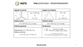 Ligação em estrela Ligação em triângulo
𝑈𝐶 = √3 × 𝑈𝑓 𝑈𝐶 = 𝑈𝑓
e e
𝐼𝐿 = 𝐼𝑓 𝐼𝐿 = √3 × 𝐼𝑓
Potência ativa Potência reativa
𝑃 = √3 × 𝑈𝐶 × 𝐼𝐿 × 𝑐𝑜𝑠𝜑 𝑄 = √3 × 𝑈𝐶 × 𝐼𝐿 × 𝑠𝑒𝑛𝜑
Potência aparente Rendimento
Sabendo que 𝑆 = √3 × 𝑈𝐶 × 𝐼𝐿
Potência nominal
𝑺 = √𝟑 × 𝑼𝑰𝒏 × 𝑰𝑰𝒏 = √𝟑 × 𝑼𝟐𝟎 × 𝑰𝟐𝒏
𝜼 =
𝑷𝟐
𝑷𝟏
=
√𝟑 × 𝑼𝟐 × 𝑰𝟐 × 𝒄𝒐𝒔𝝋𝟐
√𝟑 × 𝑼𝟐 × 𝑰𝟐 × 𝒄𝒐𝒔𝝋𝟐 + 𝑷𝒇𝒆𝒓𝒓𝒐 + 𝑷𝒄𝒐𝒃𝒓𝒆
𝜂 =
𝐶 × √3 × 𝑈2 × 𝐼2 × 𝑐𝑜𝑠𝜑2
𝐶 × √3 × 𝑈2 × 𝐼2 × 𝑐𝑜𝑠𝜑2 + 𝑃𝑓𝑒𝑟𝑟𝑜 + 𝐶2 + 𝑃𝑐𝑜𝑏𝑟𝑒
59
TEAC |UFCD 6033 - TRANSFORMADORES
Ricardo Santos
 