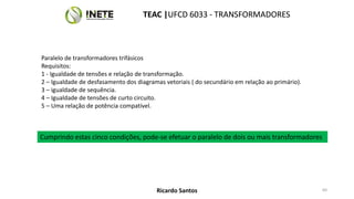 Paralelo de transformadores trifásicos
Requisitos:
1 - Igualdade de tensões e relação de transformação.
2 – Igualdade de desfasamento dos diagramas vetoriais ( do secundário em relação ao primário).
3 – igualdade de sequência.
4 – Igualdade de tensões de curto circuito.
5 – Uma relação de potência compatível.
Cumprindo estas cinco condições, pode-se efetuar o paralelo de dois ou mais transformadores
TEAC |UFCD 6033 - TRANSFORMADORES
60
TEAC |UFCD 6033 - TRANSFORMADORES
Ricardo Santos
 