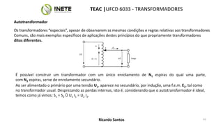 Os transformadores “especiais”, apesar de observarem as mesmas condições e regras relativas aos transformadores
Comuns, são mais exemplos específicos de aplicações destes princípios do que propriamente transformadores
ditos diferentes.
É possível construir um transformador com um único enrolamento de N1 espiras do qual uma parte,
com N2 espiras, serve de enrolamento secundário.
U1
u2
i1
I2 – i1 Carga
i2
a
Ao ser alimentado o primário por uma tensão U1, aparece no secundário, por indução, uma f.e.m. E2, tal como
no transformador usual. Desprezando as perdas internas, isto é, considerando que o autotransformador é ideal,
temos como já vimos: S1 = S2 Û U1 I1 = U2 I2.
63
TEAC |UFCD 6033 - TRANSFORMADORES
Ricardo Santos
Autotransformador
 
