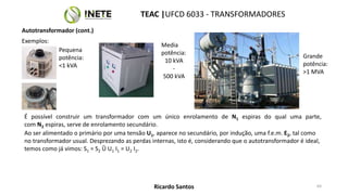 É possível construir um transformador com um único enrolamento de N1 espiras do qual uma parte,
com N2 espiras, serve de enrolamento secundário.
Ao ser alimentado o primário por uma tensão U1, aparece no secundário, por indução, uma f.e.m. E2, tal como
no transformador usual. Desprezando as perdas internas, isto é, considerando que o autotransformador é ideal,
temos como já vimos: S1 = S2 Û U1 I1 = U2 I2.
64
TEAC |UFCD 6033 - TRANSFORMADORES
Ricardo Santos
Autotransformador (cont.)
Exemplos:
Pequena
potência:
<1 kVA
Grande
potência:
>1 MVA
Media
potência:
10 kVA
-
500 kVA
 