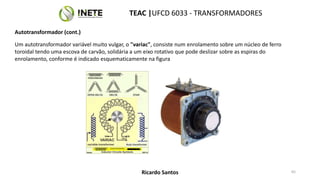 Um autotransformador variável muito vulgar, o "variac", consiste num enrolamento sobre um núcleo de ferro
toroidal tendo uma escova de carvão, solidária a um eixo rotativo que pode deslizar sobre as espiras do
enrolamento, conforme é indicado esquematicamente na figura
65
TEAC |UFCD 6033 - TRANSFORMADORES
Ricardo Santos
Autotransformador (cont.)
 