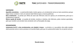 VANTAGENS
Aparelho económico - o autotransformador, tendo apenas um enrolamento torna-se mais económico porque
exige menos condutor e tem um volume total inferior (para a mesma potência).
Bom rendimento - as perdas por efeito de Joule são inferiores visto ter apenas um enrolamento, pelo que o
rendimento é superior.
Menor queda de tensão - as quedas de tensão, resistiva e indutiva, são inferiores, pelos motivos apontados,
pelo que mantém uma tensão mais constante com as flutuações da carga.
DESVANTAGENS
Isolamento da B.T. e dos enrolamentos, em relação à massa - o primário e o secundário não estão isolados
eletricamente entre si como acontece no transformador, pelo que no autotransformador há um ponto comum.
66
TEAC |UFCD 6033 - TRANSFORMADORES
Ricardo Santos
 