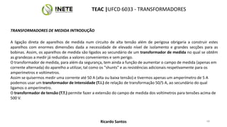 TRANSFORMADORES DE MEDIDA INTRODUÇÃO
A ligação direta de aparelhos de medida num circuito de alta tensão além de perigosa obrigaria a construir estes
aparelhos com enormes dimensões dada a necessidade de elevado nível de isolamento e grandes secções para as
bobinas. Assim, os aparelhos de medida são ligados ao secundário de um transformador de medida no qual se obtêm
as grandezas a medir já reduzidas a valores convenientes e sem perigo.
O transformador de medida, para além da segurança, tem ainda a função de aumentar o campo de medida (apenas em
corrente alternada) do aparelho a utilizar, tal como os "shunts" e as resistências adicionais respetivamente para os
amperímetros e voltímetros.
Assim se quisermos medir uma corrente até 50 A (alta ou baixa tensão) e tivermos apenas um amperímetro de 5 A
podemos usar um transformador de Intensidade (T.I.) de relação de transformação 50/5 A, ao secundário do qual
ligamos o amperímetro.
O transformador de tensão (T.T.) permite fazer a extensão do campo de medida dos voltímetros para tensões acima de
500 V.
68
TEAC |UFCD 6033 - TRANSFORMADORES
Ricardo Santos
 